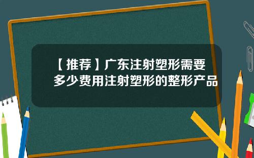 【推荐】广东注射塑形需要多少费用注射塑形的整形产品
