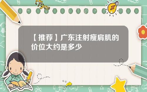 【推荐】广东注射瘦肩肌的价位大约是多少