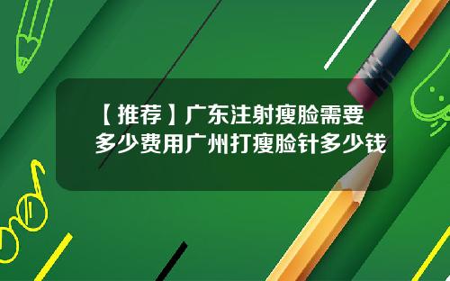 【推荐】广东注射瘦脸需要多少费用广州打瘦脸针多少钱