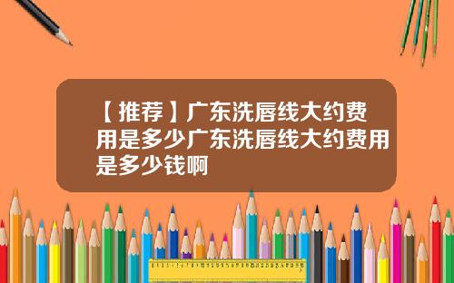【推荐】广东洗唇线大约费用是多少广东洗唇线大约费用是多少钱啊