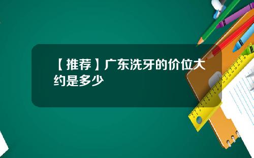 【推荐】广东洗牙的价位大约是多少