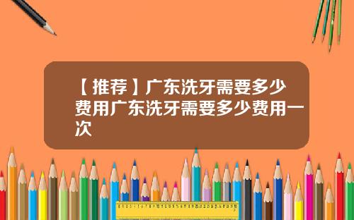 【推荐】广东洗牙需要多少费用广东洗牙需要多少费用一次