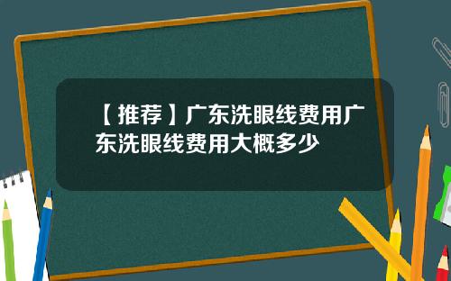 【推荐】广东洗眼线费用广东洗眼线费用大概多少