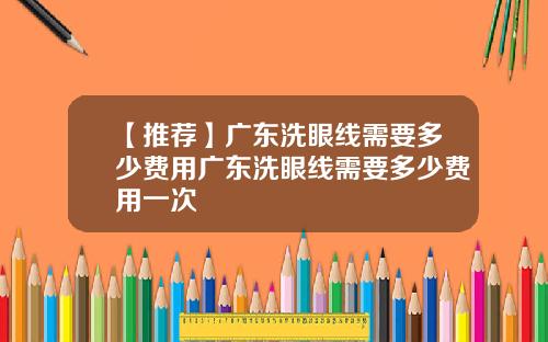 【推荐】广东洗眼线需要多少费用广东洗眼线需要多少费用一次
