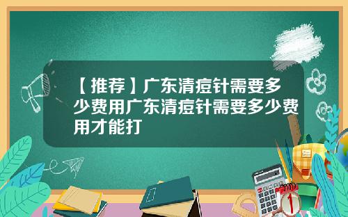 【推荐】广东清痘针需要多少费用广东清痘针需要多少费用才能打
