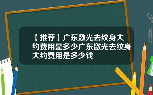 【推荐】广东激光去纹身大约费用是多少广东激光去纹身大约费用是多少钱