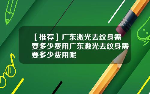 【推荐】广东激光去纹身需要多少费用广东激光去纹身需要多少费用呢