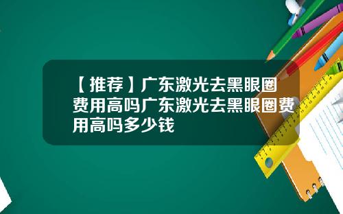 【推荐】广东激光去黑眼圈费用高吗广东激光去黑眼圈费用高吗多少钱