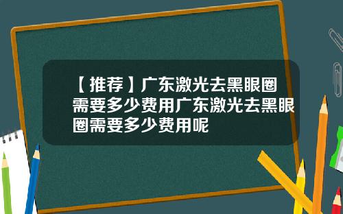 【推荐】广东激光去黑眼圈需要多少费用广东激光去黑眼圈需要多少费用呢