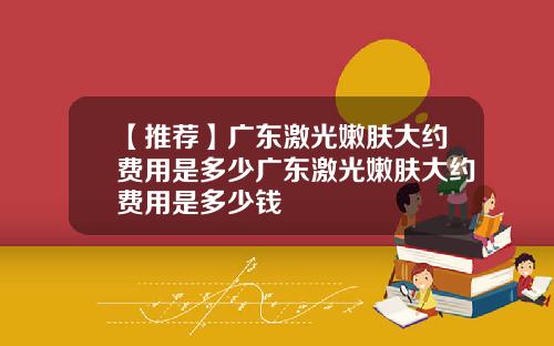 【推荐】广东激光嫩肤大约费用是多少广东激光嫩肤大约费用是多少钱