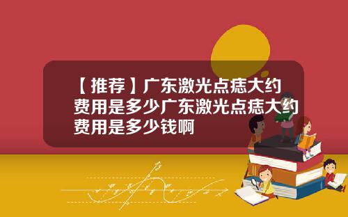 【推荐】广东激光点痣大约费用是多少广东激光点痣大约费用是多少钱啊