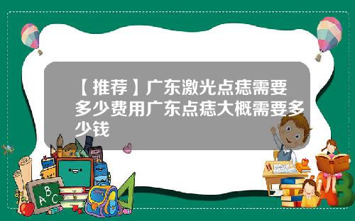 【推荐】广东激光点痣需要多少费用广东点痣大概需要多少钱