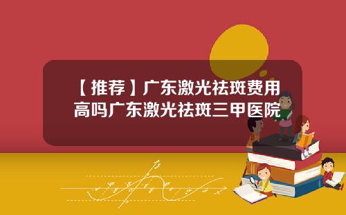 【推荐】广东激光祛斑费用高吗广东激光祛斑三甲医院