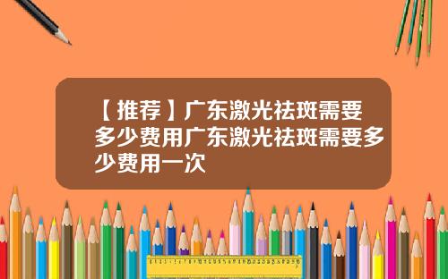 【推荐】广东激光祛斑需要多少费用广东激光祛斑需要多少费用一次