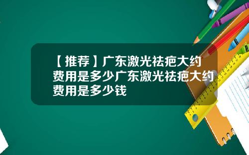 【推荐】广东激光祛疤大约费用是多少广东激光祛疤大约费用是多少钱