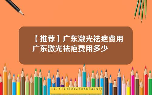 【推荐】广东激光祛疤费用广东激光祛疤费用多少
