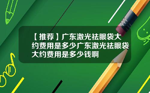 【推荐】广东激光祛眼袋大约费用是多少广东激光祛眼袋大约费用是多少钱啊