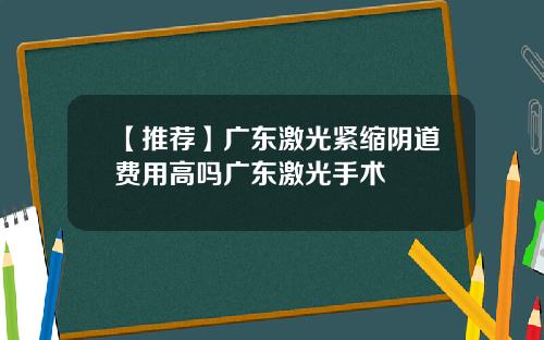 【推荐】广东激光紧缩阴道费用高吗广东激光手术