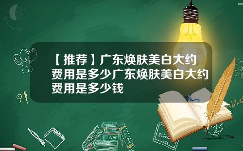 【推荐】广东焕肤美白大约费用是多少广东焕肤美白大约费用是多少钱