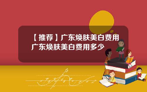 【推荐】广东焕肤美白费用广东焕肤美白费用多少
