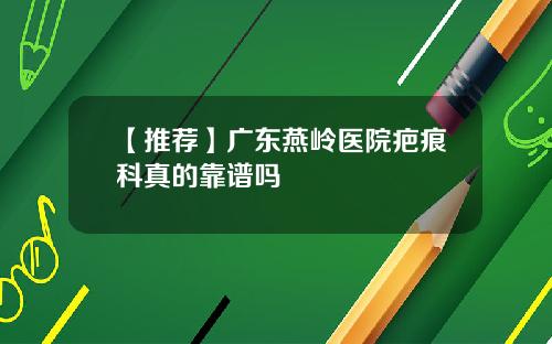 【推荐】广东燕岭医院疤痕科真的靠谱吗