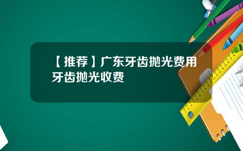 【推荐】广东牙齿抛光费用牙齿抛光收费