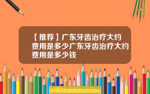 【推荐】广东牙齿治疗大约费用是多少广东牙齿治疗大约费用是多少钱