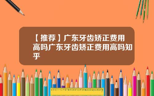 【推荐】广东牙齿矫正费用高吗广东牙齿矫正费用高吗知乎
