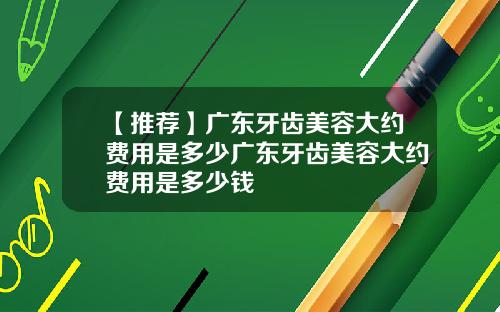 【推荐】广东牙齿美容大约费用是多少广东牙齿美容大约费用是多少钱