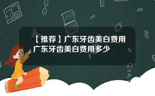 【推荐】广东牙齿美白费用广东牙齿美白费用多少