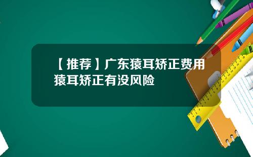 【推荐】广东猿耳矫正费用猿耳矫正有没风险