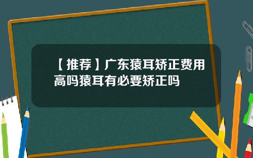 【推荐】广东猿耳矫正费用高吗猿耳有必要矫正吗