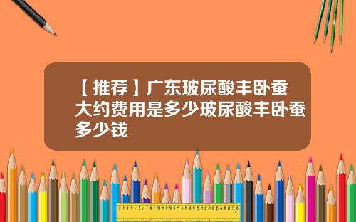 【推荐】广东玻尿酸丰卧蚕大约费用是多少玻尿酸丰卧蚕多少钱
