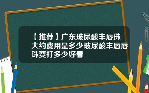 【推荐】广东玻尿酸丰唇珠大约费用是多少玻尿酸丰唇唇珠要打多少好看