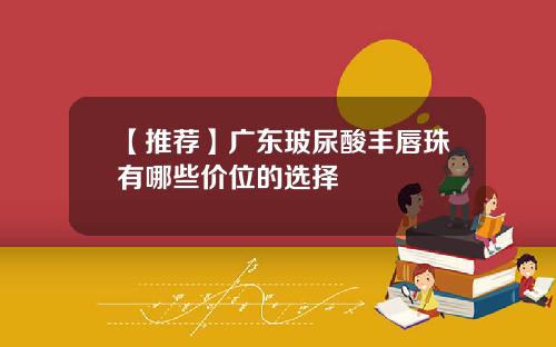 【推荐】广东玻尿酸丰唇珠有哪些价位的选择