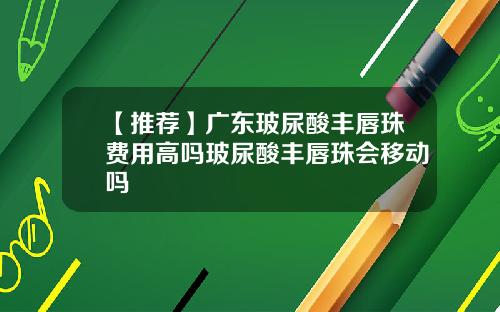【推荐】广东玻尿酸丰唇珠费用高吗玻尿酸丰唇珠会移动吗
