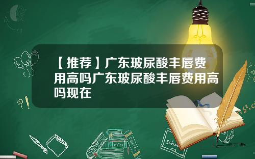 【推荐】广东玻尿酸丰唇费用高吗广东玻尿酸丰唇费用高吗现在