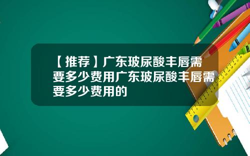【推荐】广东玻尿酸丰唇需要多少费用广东玻尿酸丰唇需要多少费用的