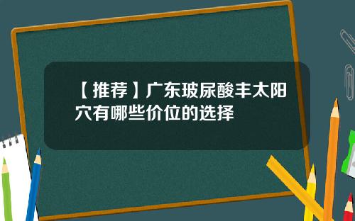 【推荐】广东玻尿酸丰太阳穴有哪些价位的选择