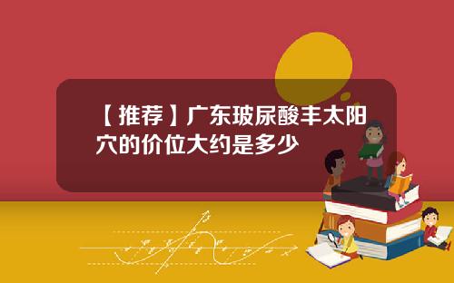 【推荐】广东玻尿酸丰太阳穴的价位大约是多少