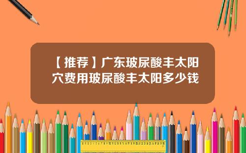 【推荐】广东玻尿酸丰太阳穴费用玻尿酸丰太阳多少钱