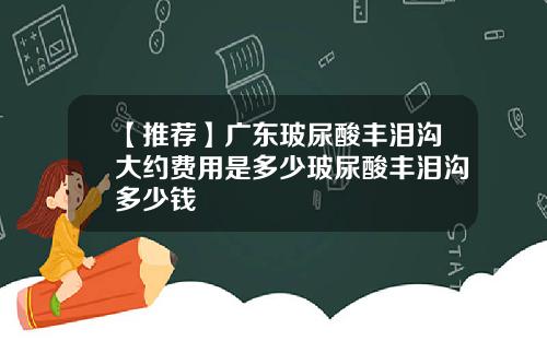 【推荐】广东玻尿酸丰泪沟大约费用是多少玻尿酸丰泪沟多少钱