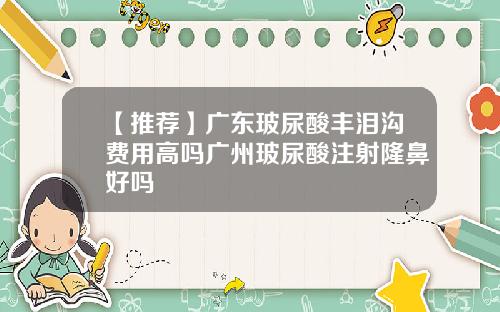 【推荐】广东玻尿酸丰泪沟费用高吗广州玻尿酸注射隆鼻好吗