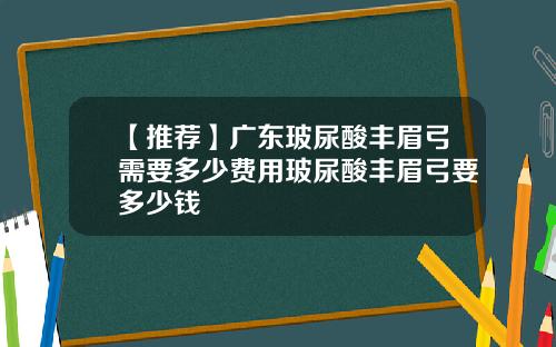 【推荐】广东玻尿酸丰眉弓需要多少费用玻尿酸丰眉弓要多少钱