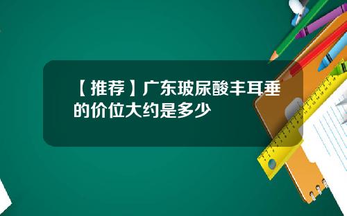 【推荐】广东玻尿酸丰耳垂的价位大约是多少