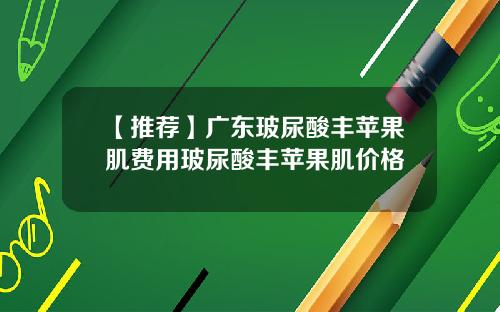 【推荐】广东玻尿酸丰苹果肌费用玻尿酸丰苹果肌价格