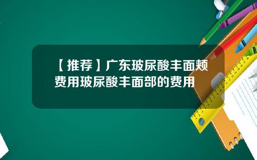 【推荐】广东玻尿酸丰面颊费用玻尿酸丰面部的费用