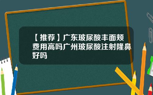 【推荐】广东玻尿酸丰面颊费用高吗广州玻尿酸注射隆鼻好吗