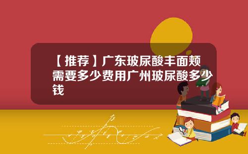 【推荐】广东玻尿酸丰面颊需要多少费用广州玻尿酸多少钱
