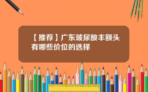 【推荐】广东玻尿酸丰额头有哪些价位的选择